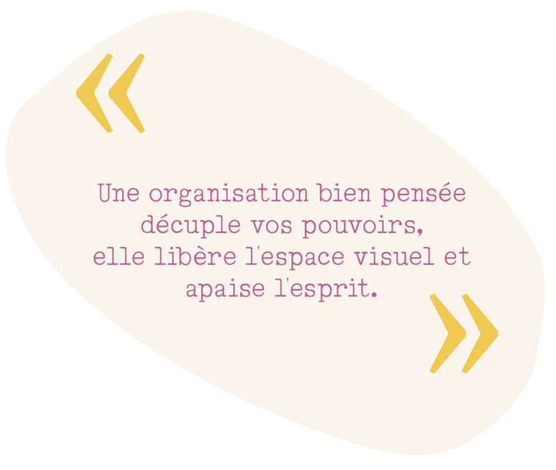 Citation : "Une organisation bien pensée décuple vos pouvoirs, elle libère l'espace visuel et apaise l'esprit."